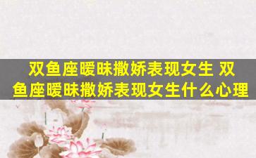 双鱼座暧昧撒娇表现女生 双鱼座暧昧撒娇表现女生什么心理